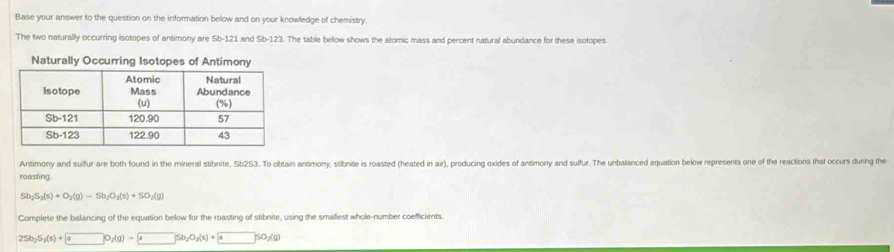 Base your answer to the question on the information below and on your knowledge of chemistry 
The two naturally occurring isotopes of antimony are Sb-121 and l. The table bellow shows the atomic mass and percent natural abundance for these isotopes. 
Naturally Occurring Isotopes of Antimony 
Antimony and sulfur are both found in the mineral stibnite, Sb2S3. To obtain antimony, stibnite is roasted (heated in air), producing oxides of antimony and sulfur. The unbalanced equation below represents one of the reactions that occurs during the 
roasting.
Sb_2S_3(s)+O_2(g)=Sb_2O_3(s)+SO_2(g)
Complete the balancing of the equation below for the roasting of stibnite, using the smaliest whole-number coefficients.
2Sb_2S_3(s)+ 99_2(g)= 4Sb_2O_3(s)+ 4SO_2(g)