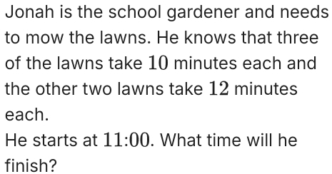 Jonah is the school gardener and needs 
to mow the lawns. He knows that three 
of the lawns take 10 minutes each and 
the other two lawns take 12 minutes
each. 
He starts at 11:00 . What time will he 
finish?