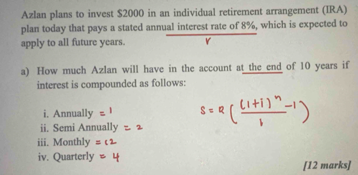 Azlan plans to invest $2000 in an individual retirement arrangement (IRA) 
plan today that pays a stated annual interest rate of 8%, which is expected to 
apply to all future years. r 
a) How much Azlan will have in the account at the end of 10 years if 
interest is compounded as follows: 
i. Annually 
ii. Semi Annually 
iii. Monthly 
iv. Quarterly 
[12 marks]