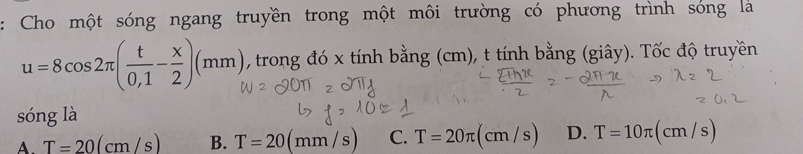 Cho một sóng ngang truyền trong một môi trường có phương trình sóng là
u=8cos 2π ( t/0,1 - x/2 )(mm) , trong đó x tính bằng (cm), t tính bằng (giây). Tốc độ truyền
sóng là
A. T=20(cm/s) B. T=20(mm/s) C. T=20π (cm/s) D. T=10π (cm/s)