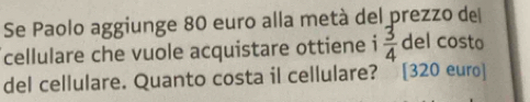 Se Paolo aggiunge 80 euro alla metà del prezzo del 
cellulare che vuole acquistare ottiene i  3/4  del costo 
del cellulare. Quanto costa il cellulare? [ 320 euro ]