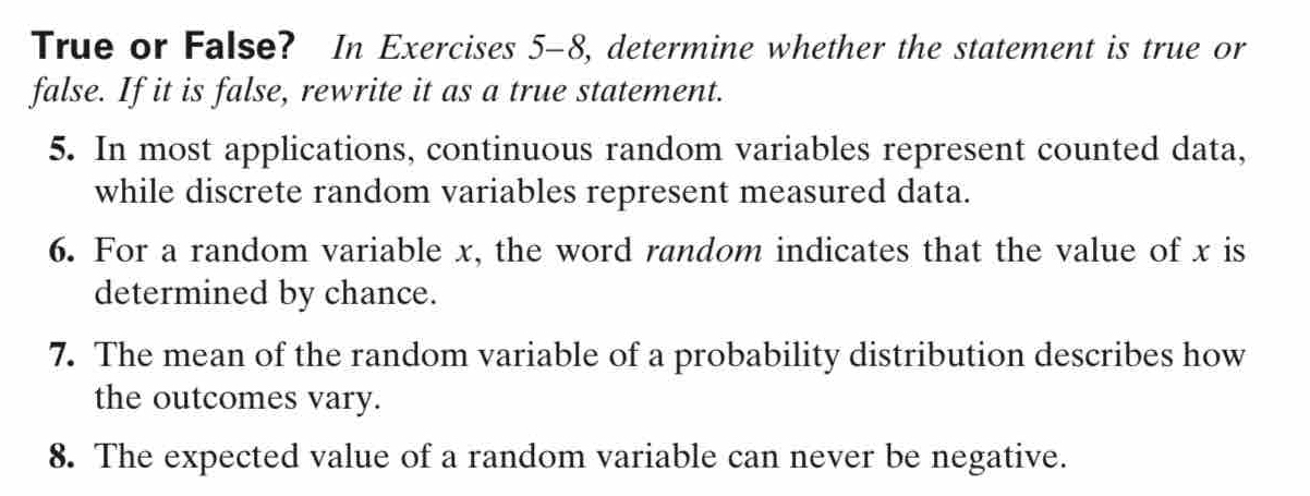 True or False? In Exercises 5-8, determine whether the statement is true or 
false. If it is false, rewrite it as a true statement. 
5. In most applications, continuous random variables represent counted data, 
while discrete random variables represent measured data. 
6. For a random variable x, the word random indicates that the value of x is 
determined by chance. 
7. The mean of the random variable of a probability distribution describes how 
the outcomes vary. 
8. The expected value of a random variable can never be negative.