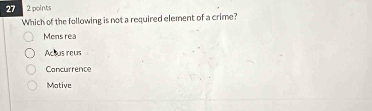 27 2 points
Which of the following is not a required element of a crime?
Mens rea
Actus reus
Concurrence
Motive