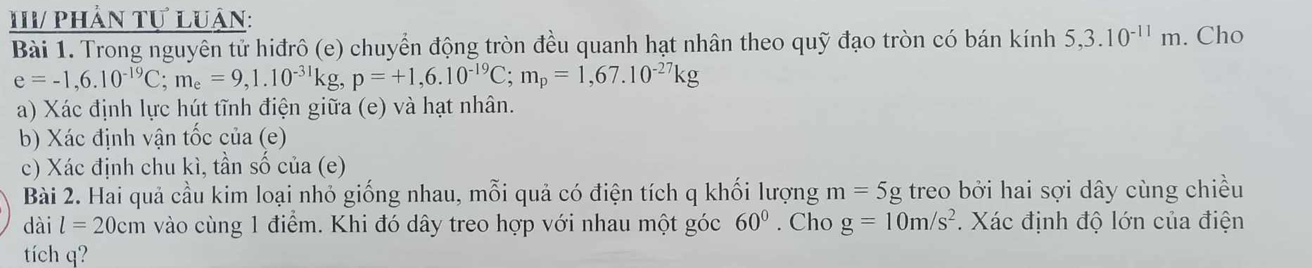 IV/ phần tự luận: 
Bài 1. Trong nguyên tử hiđrô (e) chuyển động tròn đều quanh hạt nhân theo quỹ đạo tròn có bán kính 5, 3.10^(-11)m. Cho
e=-1,6.10^(-19)C; m_e=9,1.10^(-31)kg, p=+1,6.10^(-19)C; m_p=1,67.10^(-27)kg
a) Xác định lực hút tĩnh điện giữa (e) và hạt nhân. 
b) Xác định vận tốc của (e) 
c) Xác định chu kì, tần số của (e) 
Bài 2. Hai quả cầu kim loại nhỏ giống nhau, mỗi quả có điện tích q khối lượng m=5g treo bởi hai sợi dây cùng chiều 
dài l=20cm vào cùng 1 điểm. Khi đó dây treo hợp với nhau một góc 60°. Cho g=10m/s^2. Xác định độ lớn của điện 
tích q?