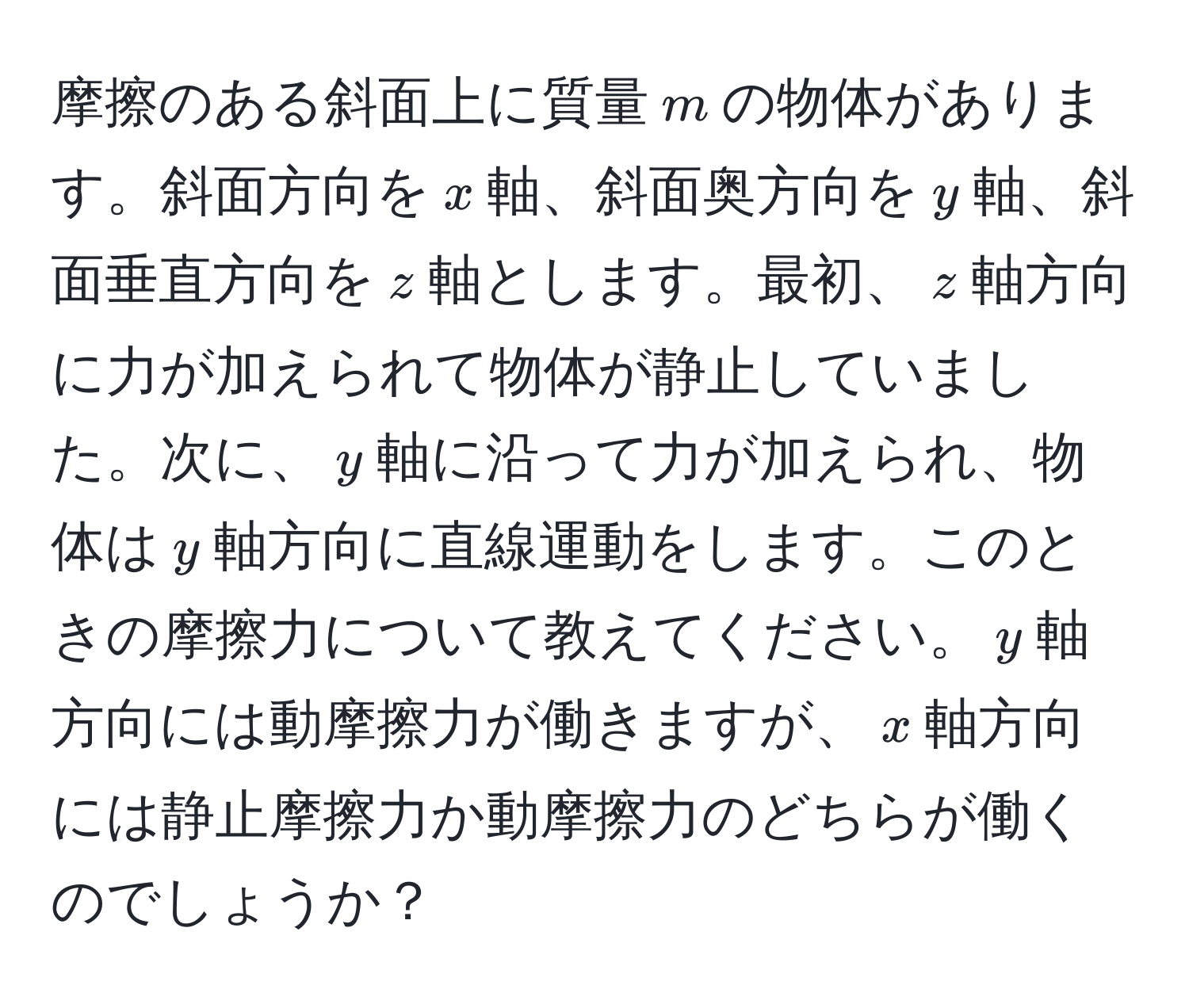 摩擦のある斜面上に質量$m$の物体があります。斜面方向を$x$軸、斜面奥方向を$y$軸、斜面垂直方向を$z$軸とします。最初、$z$軸方向に力が加えられて物体が静止していました。次に、$y$軸に沿って力が加えられ、物体は$y$軸方向に直線運動をします。このときの摩擦力について教えてください。$y$軸方向には動摩擦力が働きますが、$x$軸方向には静止摩擦力か動摩擦力のどちらが働くのでしょうか？