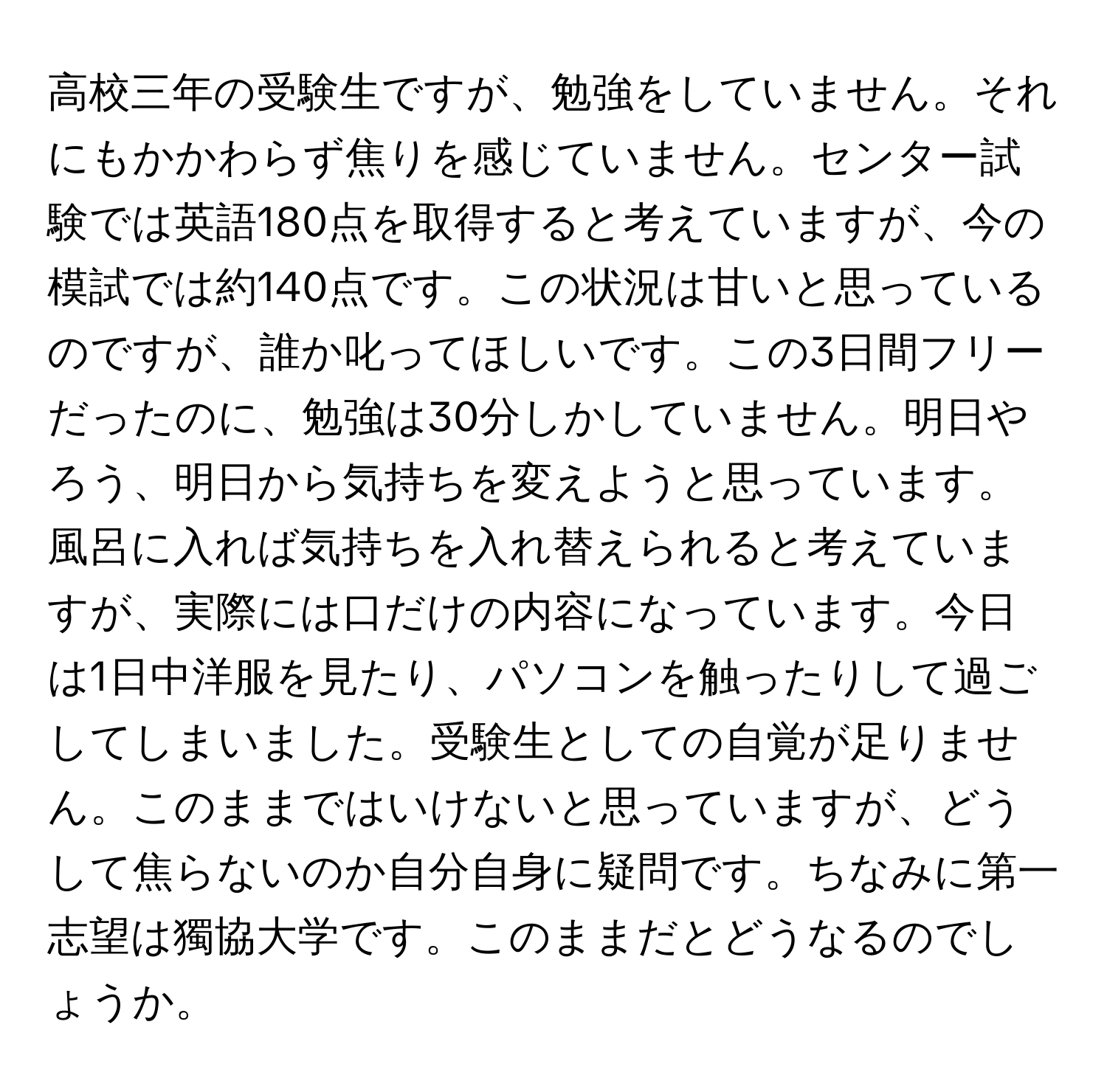 高校三年の受験生ですが、勉強をしていません。それにもかかわらず焦りを感じていません。センター試験では英語180点を取得すると考えていますが、今の模試では約140点です。この状況は甘いと思っているのですが、誰か叱ってほしいです。この3日間フリーだったのに、勉強は30分しかしていません。明日やろう、明日から気持ちを変えようと思っています。風呂に入れば気持ちを入れ替えられると考えていますが、実際には口だけの内容になっています。今日は1日中洋服を見たり、パソコンを触ったりして過ごしてしまいました。受験生としての自覚が足りません。このままではいけないと思っていますが、どうして焦らないのか自分自身に疑問です。ちなみに第一志望は獨協大学です。このままだとどうなるのでしょうか。