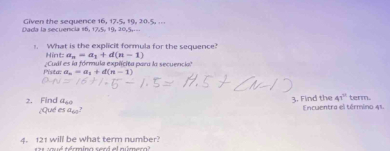 Given the sequence 16, 17. 5, 19, 20. 5, ... 
Dada la secuencia 16, 17, 5, 19, 20, 5,... 
1. What is the explicit formula for the sequence? 
Hint: a_n=a_1+d(n-1)
¿Cuál es la fórmula explícita para la secuencia? 
Pista: a_n=a_1+d(n-1)
2. Find a_60 3. Find the 41^(st) term. 
¿Qué es a_60 Encuentra el término 41. 
4. 121 will be what term number? 
121 :qué término será el número?