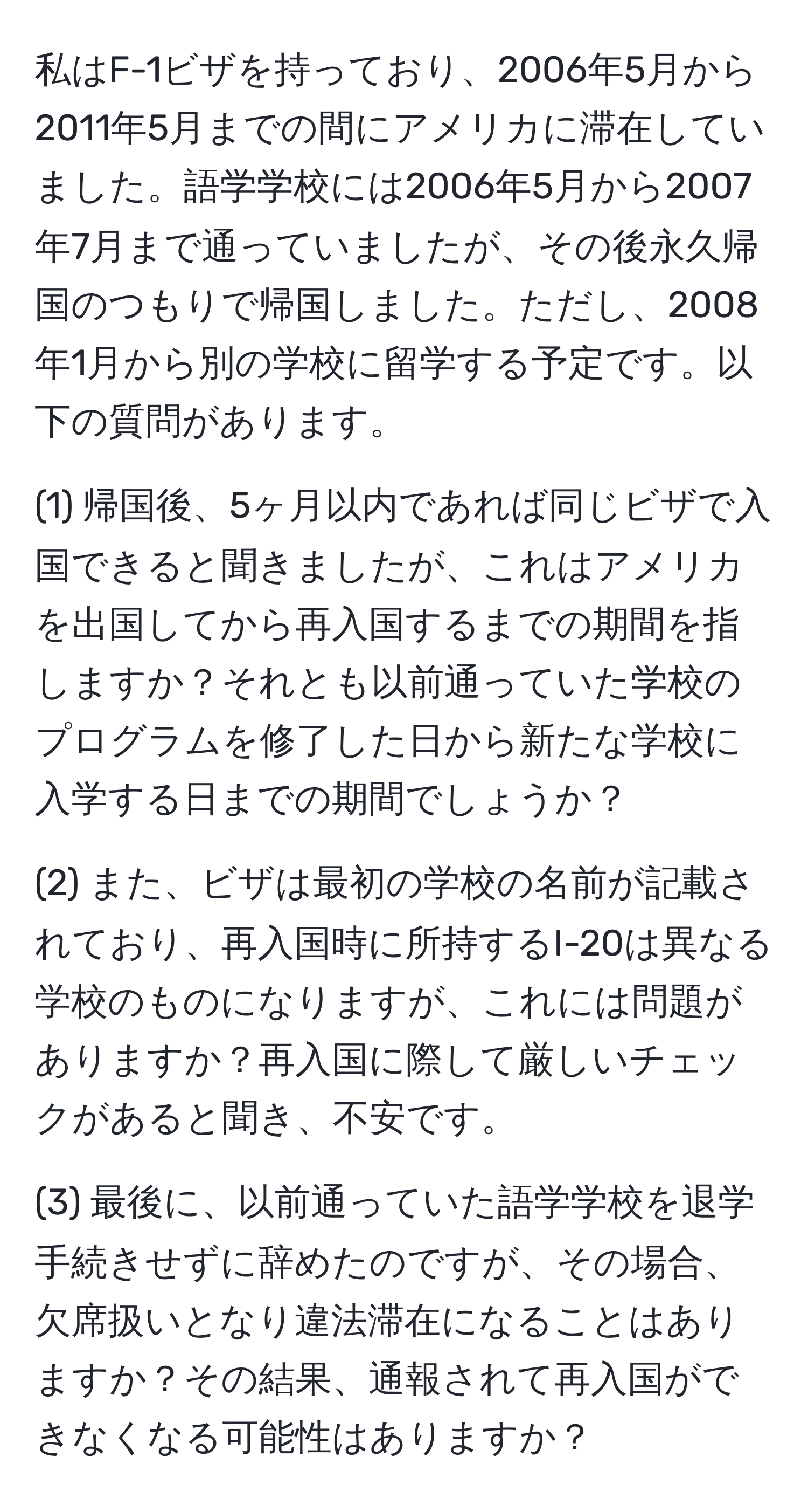 私はF-1ビザを持っており、2006年5月から2011年5月までの間にアメリカに滞在していました。語学学校には2006年5月から2007年7月まで通っていましたが、その後永久帰国のつもりで帰国しました。ただし、2008年1月から別の学校に留学する予定です。以下の質問があります。

(1) 帰国後、5ヶ月以内であれば同じビザで入国できると聞きましたが、これはアメリカを出国してから再入国するまでの期間を指しますか？それとも以前通っていた学校のプログラムを修了した日から新たな学校に入学する日までの期間でしょうか？

(2) また、ビザは最初の学校の名前が記載されており、再入国時に所持するI-20は異なる学校のものになりますが、これには問題がありますか？再入国に際して厳しいチェックがあると聞き、不安です。

(3) 最後に、以前通っていた語学学校を退学手続きせずに辞めたのですが、その場合、欠席扱いとなり違法滞在になることはありますか？その結果、通報されて再入国ができなくなる可能性はありますか？