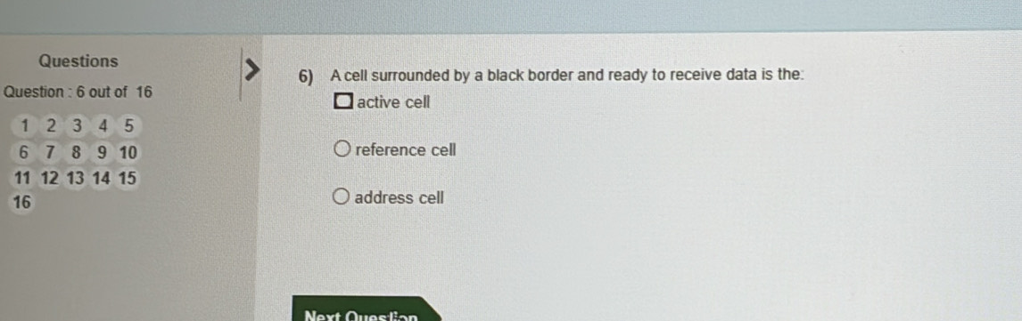 Questions 
6) A cell surrounded by a black border and ready to receive data is the: 
Question : 6 out of 16
active cell
1 2 3 4 5
6 7 8 9 10 reference cell
11 12 13 14 15
16
address cell 
Next Question