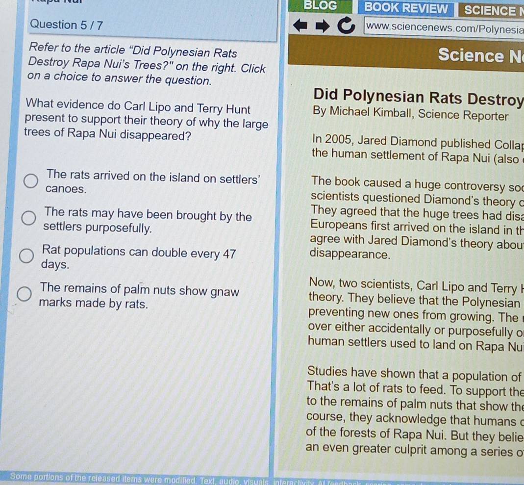 BLOG BOOK REVIEW SCIENCE 
Question 5 / 7
www.sciencenews.com/Polynesia
Refer to the article “Did Polynesian Rats Science N
Destroy Rapa Nui's Trees?" on the right. Click
on a choice to answer the question.
Did Polynesian Rats Destroy
What evidence do Carl Lipo and Terry Hunt By Michael Kimball, Science Reporter
present to support their theory of why the large
trees of Rapa Nui disappeared? In 2005, Jared Diamond published Collap
the human settlement of Rapa Nui (also
The rats arrived on the island on settlers' The book caused a huge controversy so
canoes. scientists questioned Diamond's theory c
They agreed that the huge trees had disa
The rats may have been brought by the Europeans first arrived on the island in th
settlers purposefully. agree with Jared Diamond's theory abou
Rat populations can double every 47 disappearance.
days.
Now, two scientists, Carl Lipo and Terry I
The remains of palm nuts show gnaw theory. They believe that the Polynesian
marks made by rats. preventing new ones from growing. The
over either accidentally or purposefully o
human settlers used to land on Rapa Nu
Studies have shown that a population of
That's a lot of rats to feed. To support the
to the remains of palm nuts that show th
course, they acknowledge that humans 
of the forests of Rapa Nui. But they belie
an even greater culprit among a series o
Some portions of the released items were modified. Text, audio, visuals, interactivily. Af fendhact