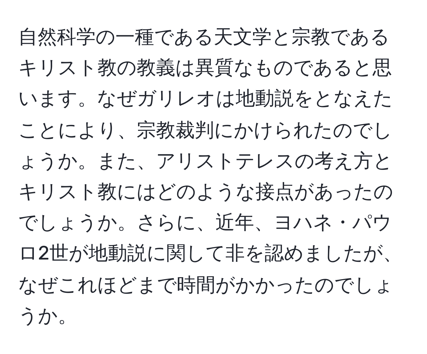 自然科学の一種である天文学と宗教であるキリスト教の教義は異質なものであると思います。なぜガリレオは地動説をとなえたことにより、宗教裁判にかけられたのでしょうか。また、アリストテレスの考え方とキリスト教にはどのような接点があったのでしょうか。さらに、近年、ヨハネ・パウロ2世が地動説に関して非を認めましたが、なぜこれほどまで時間がかかったのでしょうか。