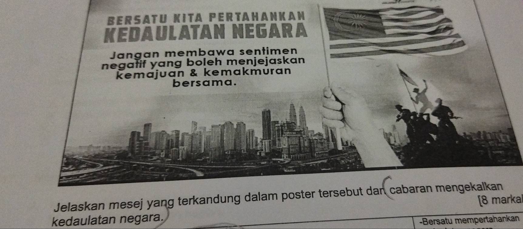 BERSATU KITA PERTAHANKAN 
KEDAULATAN NEGARA 
Jangan membawa sentimen 
negatif yang boleh menjejaskan 
kemajuan & kemakmuran 
bersama. 
Jelaskan mesej yang terkandung dalam poster tersebut dan cabaran mengekalkan 
[8 markal 
kedaulatan negara. 
-Bersatu mempertahankan