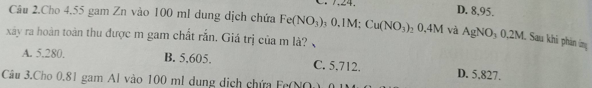 C. 7, 24. D. 8,95.
Câu 2.Cho 4.55 gam Zn vào 100 ml dung dịch chứa Fe(NO_3) ₃ 0,1M; Cu(NO_3)_20,4M và AgNO_30,2M. Sau khi phản ứng
xây ra hoàn toàn thu được m gam chất rắn. Giá trị của m là?
A. 5.280. B. 5,605. C. 5,712. D. 5,827.
Câu 3.Cho 0.81 gam Al vào 100 ml dung dịch chứa Fe(NO)