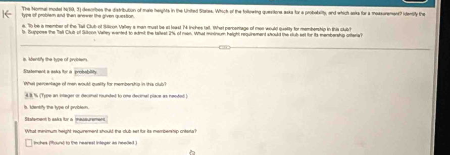 The Normal model N(69, 3) n describes the distribution of male heights in the United States. Which of the following questions asks for a probebility, and which asks for a measurement? Identify the 
type of problem and than answer the given question. 
a. To be a member of the Tall Club of Silicon Valley a man must be at least 74 inches tall. What percentage of men would quality for membership in this club? 
b. Suppose the Tall Club of Silicon Valley wanted to admit the tallest 2% of men. What minimum height requirement should the club set for its membership criteria? 
a. Identify the type of problem. 
Statement a asks for a. probability. 
What percentage of men would quality for membership in this club?
4.8 % (Type an integer or decimal rounded to one decimal place as needed.) 
h. Identify the type of problem. 
Statement b asks for a measurement 
What minimum height requirement should the club set for its membership criteria?
inches (Round to the nearest integer as needed.)