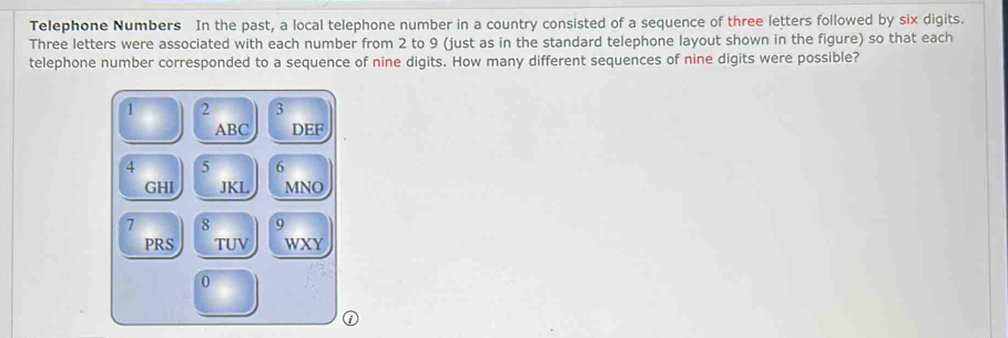 Telephone Numbers In the past, a local telephone number in a country consisted of a sequence of three letters followed by six digits. 
Three letters were associated with each number from 2 to 9 (just as in the standard telephone layout shown in the figure) so that each 
telephone number corresponded to a sequence of nine digits. How many different sequences of nine digits were possible?
1 2 3
ABC DEF
4 5 6
GHI JKL MNO
7 8 9
PRS TUV WXY 
0 
①