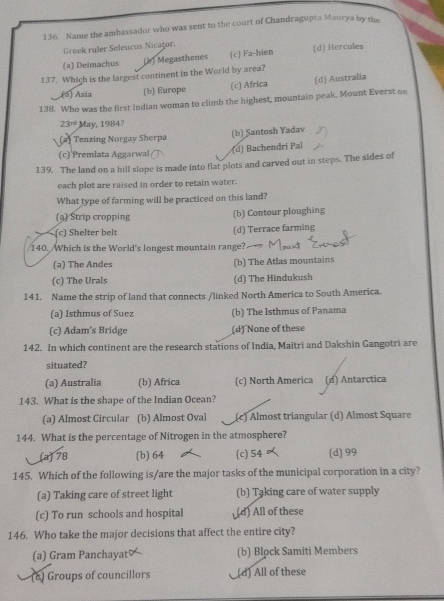 Name the ambassador who was sent to the court of Chandragupta Maurya by the
Greek ruler Seleucus Nicaţor.
(a) Deimachus (2) Megasthenes (c) Fa-hien (d) Hercules
137. Which is the largest continent in the World by area?
(á) Asia (b) Europe (c) Africa (d) Australia
138. Who was the first Indian woman to climb the highest, mountain peak, Mount Everst on
23^(rd) May, 1984?
(2) Tenzing Norgay Sherpa (b) Santosh Yadav
(c) Premlata Aggarwal
(d) Bachendri Pal
139. The land on a hill slope is made into flat plots and carved out in steps. The sides of
each plot are raised in order to retain water.
What type of farming will be practiced on this land?
(a) Strip cropping (b) Contour ploughing
(c) Shelter belt (d) Terrace farming
140. Which is the World's longest mountain range?
(a) The Andes (b) The Atlas mountains
(c) The Urals (d) The Hindukush
141. Name the strip of land that connects /linked North America to South America.
(a) Isthmus of Suez (b) The Isthmus of Panama
(c) Adam's Bridge (d) None of these
142. In which continent are the research stations of India, Maitri and Dakshin Gangotri are
situated?
(a) Australia (b) Africa (c) North America (d) Antarctica
143. What is the shape of the Indian Ocean?
(a) Almost Circular (b) Almost Oval (c) Almost triangular (d) Almost Square
144. What is the percentage of Nitrogen in the atmosphere?
(a) 78 (b) 64 (c) 54 (d) 99
145. Which of the following is/are the major tasks of the municipal corporation in a city?
(a) Taking care of street light (b) Taking care of water supply
(c) To run schools and hospital (d) All of these
146. Who take the major decisions that affect the entire city?
(a) Gram Panchayat (b) Block Samiti Members
(8) Groups of councillors (d) All of these