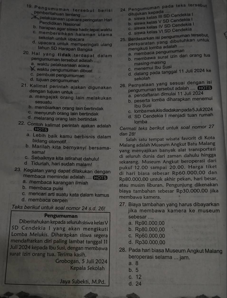 Pengumuman tersebut berisi 24. Pengumuman pada teks tersebut
pemberitahuan tentang ....
ditujukan kepada ....
apelaksanaan upacara peringatan Hari a. siswa kelas III SD Cendekia I
Pendidikan Nasional
b. siswa kelas V SD Cendekia I
b. harapan agar siswa hadir tepat waktu c. siswa kelas IV SD Cendekia I
c. membersihkan halaman utama
d. siswa kelas VI SD Cendekia
sekolah untuk upacara
25. Berdasarkan isi pengumuman tersebut
d. upacara untuk memperingati ulang persyaratan yang dibutuhkan untuk
tahun SD Harapan Bangsa
mengikuti lomba adalah ....
20. Hal yang tidak terdapat dalam a. membaca pengumuman
pengumuman tersebut adalah ....
b. membawa surat izin dari orang tua
a. waktu pelaksanaan acara
masing-masing
waktu pengumuman dibuat
c. menemui Ibu Susi
c. pembuat pengumuman
d. datang pada tanggal 11 Juli 2024 ke
d. tujuan pengumuman
sekolah
21. Kalimat perintah ajakan digunakan
26. Pernyataan yang sesuai dengan isi
dengan tujuan untuk ....
pengumuman tersebut adalah .... HOTS
a. mengajak orang lain melakukan
a. pendaftaran dimulai 11 Juli 2024
sesuatu
b. peserta lomba diharapkan menemui
b. membiarkan orang lain bertindak
Ibu Susi
c. menyuruh orang lain bertindak c. lomba melukis diadakan pada 5 Juli 2024
d. melarang orang lain bertindak d. SD Cendekia I menjadi tuan rumah
22. Contoh kalimat perintah ajakan adalah Iomba
HOTS
Cermati teks berikut untuk soal nomor 27
a. Lebih baik kamu berbisnis dalam dan 28!
bidang otomotif.
Salah satu tempat wisata favorit di Kota
b. Marilah kita bernyanyi bersama- Malang adalah Museum Angkut Batu Malang
sama! yang menyajikan banyak alat transportasi
c. Sebaiknya kita istirahat dahulu! di seluruh dunia dari zaman dahulu hingga
d Tidurlah, hari sudah malam! sekarang, Museum Angkut beroperasi dari
pukul 12.00 sampai 20.00. Harga tiket
23. Kegiatan yang dapat dilakukan dengan di hari biasa sebesar Rp60.000,00 dan
membaca memindai adalah .... HOTS Rp80.000,00 untuk akhir pekan, hari besar,
a. membaca karangan ilmiah
atau musim liburan. Pengunjung dikenakan
b. membaca puisi
biaya tambahan sebesar Rp30.000,00 jika
c. mencari arti suatu kata dalam kamus membawa kamera.
d. membaca cerpen
27. Biaya tambahan yang harus dibayarkan
Teks berikut untuk soal nomor 24 s.d. 26! jika membawa kamera ke museum 
Pengumuman sebesar ....
Diberitahukan kepada seluruh siswa kelas V a. Rp90.000,00
SD Cendekia I yang akan mengikuti b. Rp80.000,00
Lomba Melukis. Diharäpkan siswa segera c. Rp60.000,00
mendaftarkan diri paling lambat tanggal 11 d. Rp30.000,00
Juli 2024 kepada Ibu Susi, dengan membawa 28. Pada hari biasa Museum Angkut Malang
surat izin orang tua. Terima kasih. beroperasi selama ... jam.
Grobogan, 5 Juli 2024 a. 8
Kepala Sekolah b. 5
c. 12
Jaya Subekti, M.Pd. d. 24