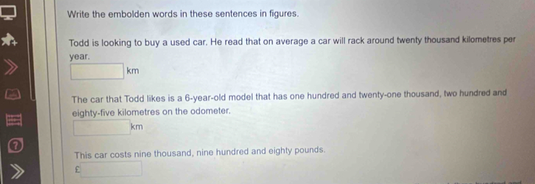 Write the embolden words in these sentences in figures 
Todd is looking to buy a used car. He read that on average a car will rack around twenty thousand kilometres per
year. 
The car that Todd likes is a 6-year-old model that has one hundred and twenty-one thousand, two hundred and 
eighty-five kilometres on the odometer.
kn
This car costs nine thousand, nine hundred and eighty pounds. 
f