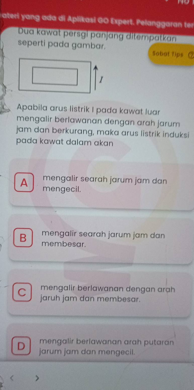 a
ateri yang ada di Aplikasi GO Expert. Pelanggaran ter
Dua kawat persgi pɑnjɑng ditempatkan
seperti pada gambar.
Sobat Tips
1
Apabila arus listrik I pada kawat luar
mengalir berlawanan dengan arah jarum
jam dan berkurang, maka arus listrik induksi
pada kawat dalam akan
A mengalir searah jarum jam dan
mengecil.
mengalir searah jarum jam dan
B membesar.
mengalir berlawanan dengan arah
C jaruh jam dan membesar.
D mengalir berlawanan arah putaran
jarum jam dan mengecil.