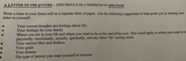 A LETTER TO THE FUTURE — THIS SHOULD BE A MINIMUM OF ONE PAGE 
Write a letter to your future self on a separate sheet of paper. Use the following suggestions to help guide you in writing your 
letter to yourself: 
Your current thoughts and feelings about life. 
Your feelings for your family 
Where you are in your life and where you want to be at the end of the year. This could apply to where you want to b 
physically, emotionally, socially, spiritually, and any other "lly' ending word. 
Your current likes and dislikes 
Your goals 
Your dreams 
The type of person you want yourself to become