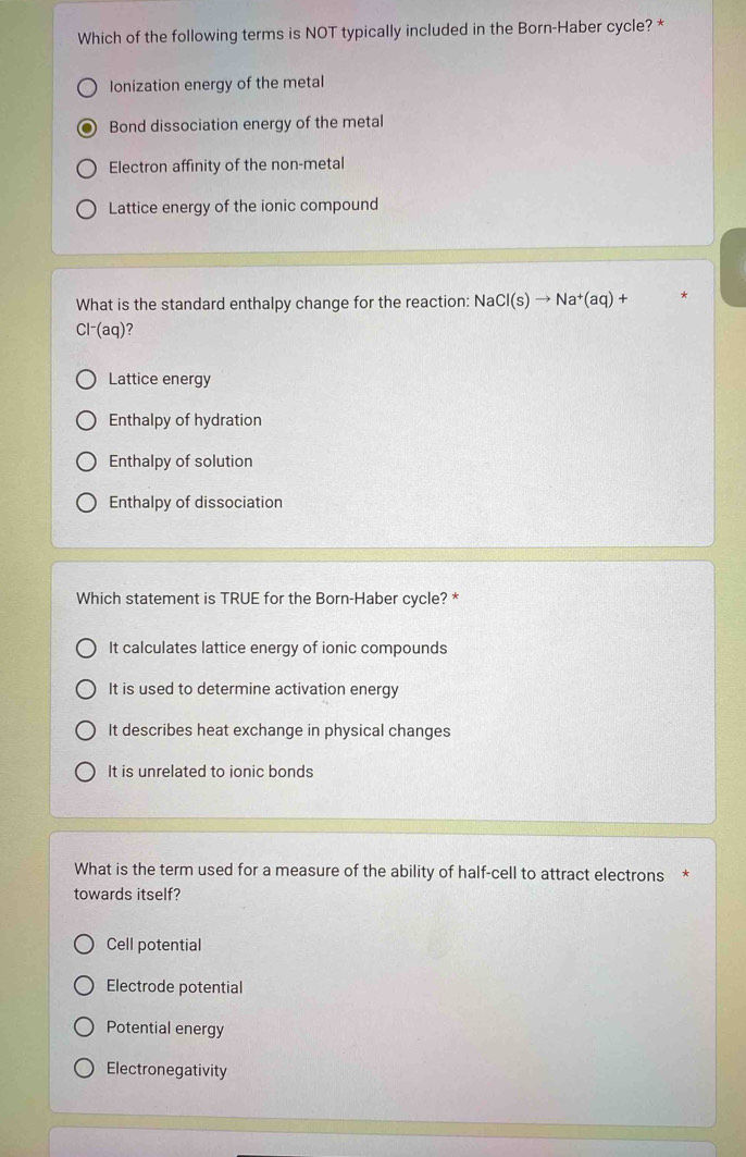 Which of the following terms is NOT typically included in the Born-Haber cycle? *
Ionization energy of the metal
Bond dissociation energy of the metal
Electron affinity of the non-metal
Lattice energy of the ionic compound
What is the standard enthalpy change for the reaction: NaCl(s)to Na^+(aq)+
Cl^-(aq) 7
Lattice energy
Enthalpy of hydration
Enthalpy of solution
Enthalpy of dissociation
Which statement is TRUE for the Born-Haber cycle? *
It calculates lattice energy of ionic compounds
It is used to determine activation energy
It describes heat exchange in physical changes
It is unrelated to ionic bonds
What is the term used for a measure of the ability of half-cell to attract electrons *
towards itself?
Cell potential
Electrode potential
Potential energy
Electronegativity