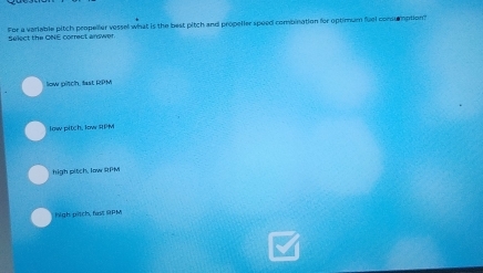 For a variable pitch peopeller vessel what is the best pitch and propeller spoed combination for optimum fuel consumption?
Select the ONE correct answer
low pitch, fast RPM
low pitch, low RPM
high pitch. low RPM
high pitch, fas RPM