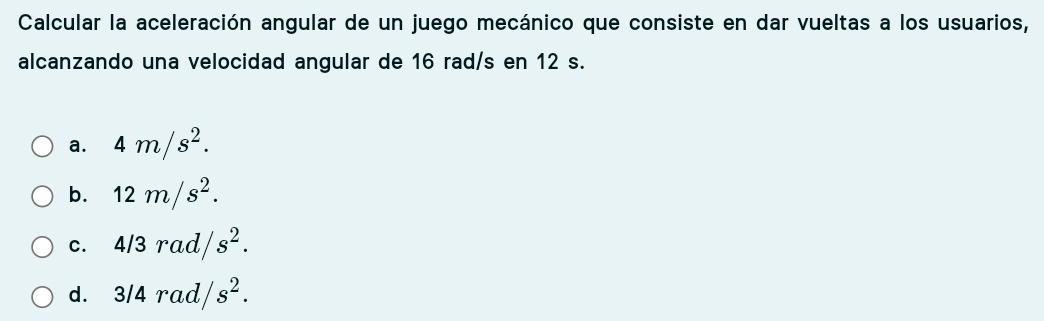 Calcular la aceleración angular de un juego mecánico que consiste en dar vueltas a los usuarios,
alcanzando una velocidad angular de 16 rad/s en 12 s.
a. 4m/s^2.
b. 12m/s^2.
C. 4/3rad/s^2.
d. 3/4rad/ s^2.