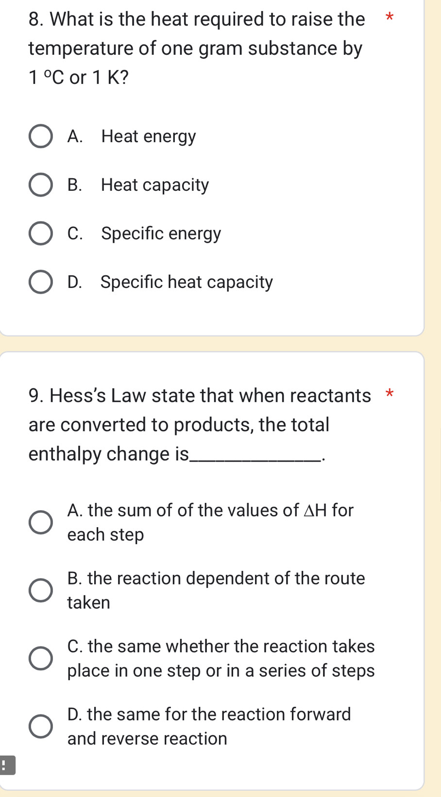 What is the heat required to raise the *
temperature of one gram substance by
1°C or 1 K?
A. Heat energy
B. Heat capacity
C. Specific energy
D. Specific heat capacity
9. Hess’s Law state that when reactants *
are converted to products, the total
enthalpy change is_
.
A. the sum of of the values of △ H for
each step
B. the reaction dependent of the route
taken
C. the same whether the reaction takes
place in one step or in a series of steps
D. the same for the reaction forward
and reverse reaction
!