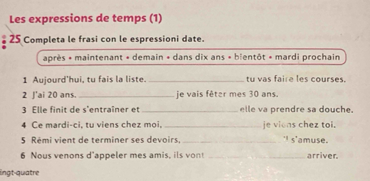 Les expressions de temps (1) 
25 Completa le frasi con le espressioni date. 
après * maintenant * demain * dans dix ans * blentôt * mardi prochain 
1 Aujourd'hui, tu fais la liste. _tu vas faire les courses. 
2 J'ai 20 ans. _je vais fêter mes 30 ans. 
3 Elle finit de s'entraîner et_ elle va prendre sa douche. 
4 Ce mardi-ci, tu viens chez moi,_ je viens chez toi. 
5 Rêmi vient de terminer ses devoirs, _"I s'amuse. 
6 Nous venons d’appeler mes amis, ils vont _arriver. 
ingt-quatre