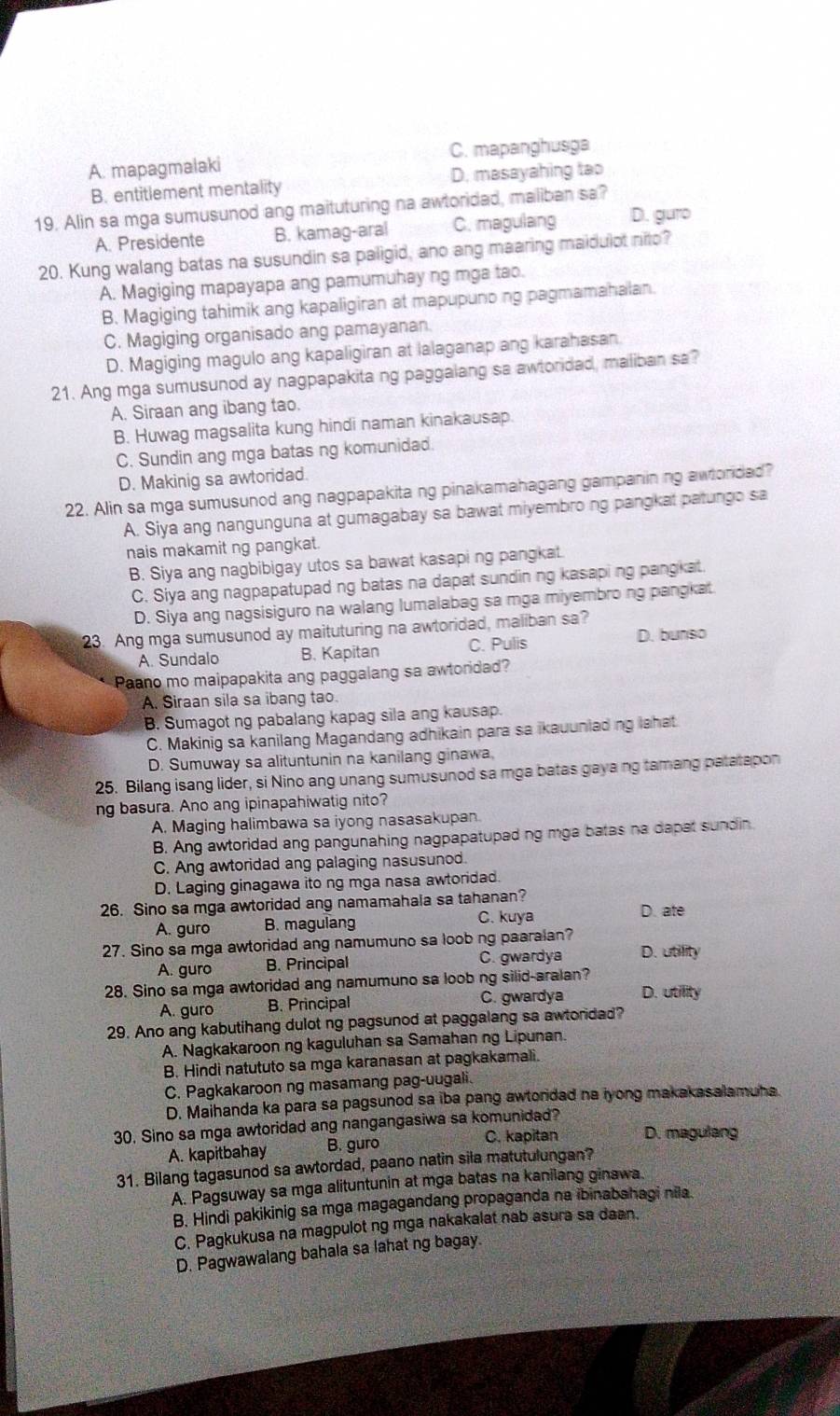 A. mapagmalaki C. mapanghusga
B. entitlement mentality D. masayahing tao
19. Alin sa mga sumusunod ang maituturing na awtoridad, maliban sa?
A. Presidente B. kamag-aral C. magulang D. guro
20. Kung walang batas na susundin sa paligid, ano ang maaring maidulot nito?
A. Magiging mapayapa ang pamumuhay ng mga tao.
B. Magiging tahimik ang kapaligiran at mapupuno ng pagmamahalan.
C. Magiging organisado ang pamayanan
D. Magiging magulo ang kapaligiran at lalaganap ang karahasan.
21. Ang mga sumusunod ay nagpapakita ng paggalang sa awtoridad, maliban sa?
A. Siraan ang ibang tao.
B. Huwag magsalita kung hindi naman kinakausap.
C. Sundin ang mga batas ng komunidad.
D. Makinig sa awtoridad.
22. Alin sa mga sumusunod ang nagpapakita ng pinakamahagang gampanining awtorded?
A. Siya ang nangunguna at gumagabay sa bawat miyembrong pangkat patungo sa
nais makamit ng pangkat.
B. Siya ang nagbibigay utos sa bawat kasaping pangkat.
C. Siya ang nagpapatupad ng batas na dapat sundin ng kasapi ng pangkat.
D. Siya ang nagsisiguro na walang lumalabag sa mga miyembro ng pangkat.
23. Ang mga sumusunod ay maituturing na awtoridad, maliban sa?
A. Sundalo B. Kapitan C. Pulis D. bunso
Paano mo maipapakita ang paggalang sa awtoridad?
A. Siraan sila sa ibang tao.
B. Sumagot ng pabalang kapag sila ang kausap.
C. Makinig sa kanilang Magandang adhikain para sa ikauuniading lahat
D. Sumuway sa alituntunin na kanilang ginawa,
25. Bilang isang lider, si Nino ang unang sumusunod sa mga batas gaya ng tamang patatapon
ng basura. Ano ang ipinapahiwatig nito?
A. Maging halimbawa sa iyong nasasakupan.
B. Ang awtoridad ang pangunahing nagpapatuped ng mga batas na dapat sundin
C. Ang awtoridad ang palaging nasusunod.
D. Laging ginagawa ito ng mga nasa awtoridad.
26. Sino sa mga awtoridad ang namamahala sa tahanan?
A. guro B. magulang C. kuya D. ate
27. Sino sa mga awtoridad ang namumuno sa loob ng paaralan? D. utility
A. guro B. Principal C. gwardya
28. Sino sa mga awtoridad ang namumuno sa loob ng silid-aralan?
A. guro B. Principal C. gwardya D. utility
29. Ano ang kabutihang dulot ng pagsunod at paggalang sa awtordad?
A. Nagkakaroon ng kaguluhan sa Samahan ng Lipunan.
B. Hindi natututo sa mga karanasan at pagkakamali.
C. Pagkakaroon ng masamang pag-uugali.
D. Maihanda ka para sa pagsunod sa iba pang awtoridad na iyong makakasalamuha
30. Sino sa mga awtoridad ang nangangasiwa sa komunidad? D. magulang
A. kapitbahay B. guro
C. kapitan
31. Bilang tagasunod sa awtordad, paano natin sila matutulungan?
A. Pagsuway sa mga alituntunin at mga batas na kanilang ginawa.
B. Hindi pakikinig sa mga magagandang propaganda na ibinabahagi nila.
C. Pagkukusa na magpulot ng mga nakakalat nab asura sa daan.
D. Pagwawalang bahala sa lahat ng bagay.