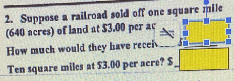 Suppose a railroad sold off one square mile
(640 acres) of land at $3.00 per ac 
How much would they have recei ||t||||
Ten square miles at $3.00 per acre? $_ 