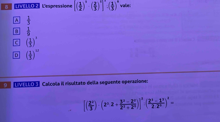 LIVELLO 2 L'espressione [( 1/2 )^5· ( 2/3 )^5]^2:( 1/3 )^8 vale:
A  1/3 
B  1/9 
C ( 1/3 )^3
D ( 1/3 )^12
9 LIVELLO 3 Calcola il risultato della seguente operazione:
[( 2^2/3 )· (2^3:2+ (3^2-2^2)/2^2+2^0 )]^2:( (2^3-1^3)/2:2^0 )^2=