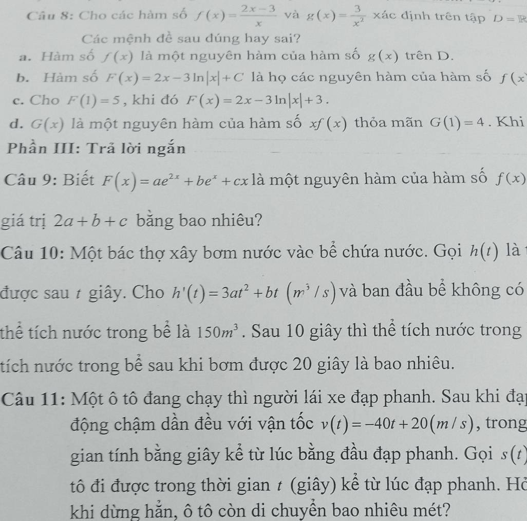 Cho các hàm số f(x)= (2x-3)/x  và g(x)= 3/x^2 x_AC định trên tập D=R
Các mệnh đề sau đúng hay sai?
a. Hàm số f(x) là một nguyên hàm của hàm số g(x) trên D.
b. Hàm số F(x)=2x-3ln |x|+C là họ các nguyên hàm của hàm số f(x
c. Cho F(1)=5 , khi đó F(x)=2x-3ln |x|+3.
d. G(x) là một nguyên hàm của hàm số xf(x) thỏa mãn G(1)=4. Khi
Phần III: Trả lời ngắn
Câu 9: Biết F(x)=ae^(2x)+be^x+cx là một nguyên hàm của hàm số f(x)
giá trị 2a+b+c băng bao nhiêu?
Câu 10: Một bác thợ xây bơm nước vào bể chứa nước. Gọi h(t) là
được sau t giây. Cho h'(t)=3at^2+bt(m^3/s) và ban đầu bể không có
thể tích nước trong bể là 150m^3. Sau 10 giây thì thể tích nước trong
tích nước trong bể sau khi bơm được 20 giây là bao nhiêu.
Câu 11: Một ô tô đang chạy thì người lái xe đạp phanh. Sau khi đại
động chậm dần đều với vận tốc v(t)=-40t+20(m/s) , trong
gian tính bằng giây kể từ lúc bằng đầu đạp phanh. Gọi s(t)
tô đi được trong thời gian t (giây) kể từ lúc đạp phanh. Hỏ
khi dừng hẳn, ô tô còn di chuyền bao nhiêu mét?