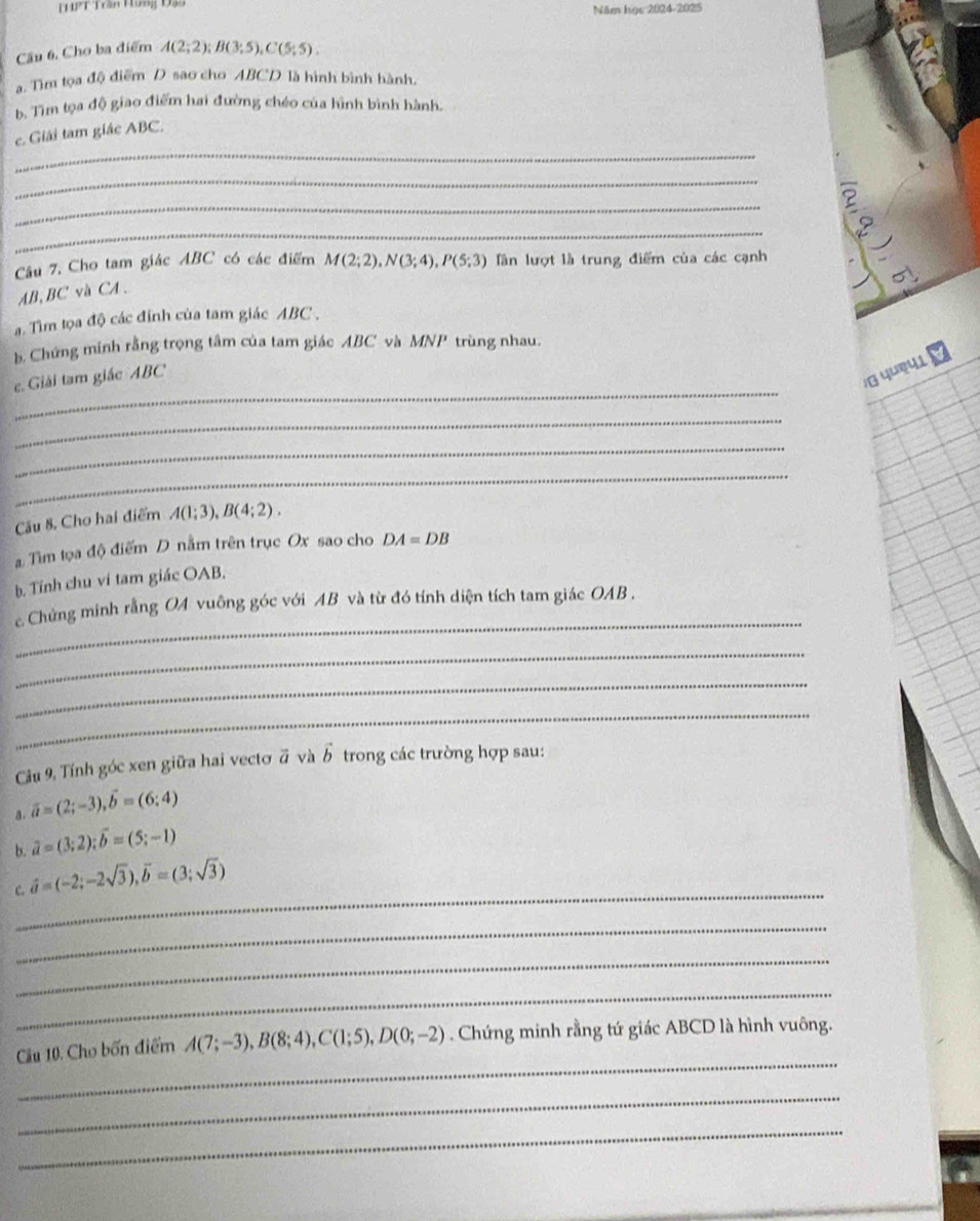 Năm học 2024-2025
Cầu 6, Cho ba điểm A(2;2); B(3;5),C(5;5).
a. Tìm tọa độ điểm D sao cho ABCD là hình bình hành.
b. Tìm tọa độ giao điểm hai đường chéo của hình bình hành.
_
c. Giải tam giác ABC.
_
_
B
_
Câu 7, Cho tam giác ABC có các điểm M(2;2),N(3;4),P(5;3) lần lượt là trung điểm của các cạnh
AB,BC và CA .
. Tìm tọa độ các đỉnh của tam giác ABC .
b. Chứng minh rằng trọng tâm của tam giác ABC và MNP trùng nhau.
_
. Giải tam giác ABC
α yue41
_
_
_
Câu 8. Cho hai điểm A(1;3),B(4;2).
a Tìm lọa độ điểm D nằm trên trục Ox sao cho DA=DB
b. Tính chu ví tam giác OAB.
_
c Chứng minh rằng OA vuông góc với AB và từ đó tính diện tích tam giác OAB .
_
_
_
Cầu 9, Tính góc xen giữa hai vecto vector a và vector b trong các trường hợp sau:
a. overline a=(2;-3),vector b=(6;4)
b. hat a=(3;2);vector b=(5;-1)
_
C. vector a=(-2;-2sqrt(3)),vector b=(3;sqrt(3))
_
_
_
_
Cầu 10. Cho bốn điểm A(7;-3),B(8;4),C(1;5),D(0;-2). Chứng minh rằng tứ giác ABCD là hình vuông.
_
_
