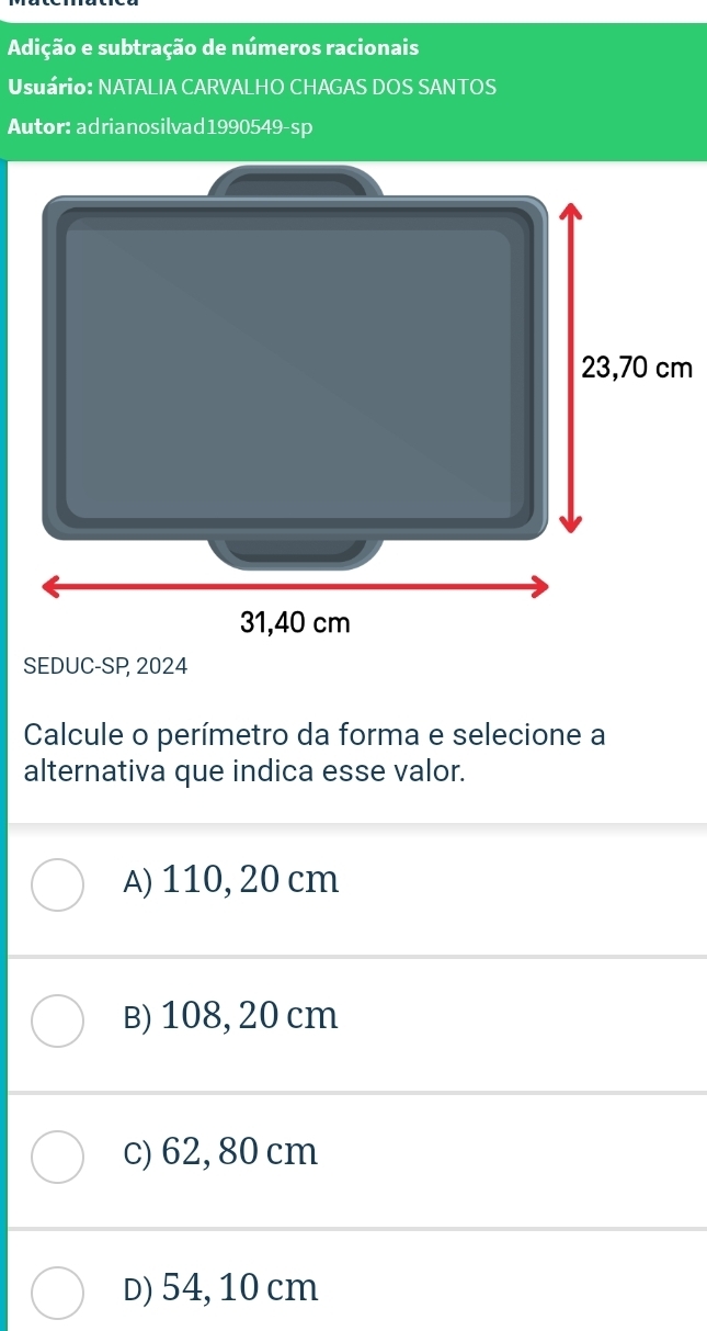 Adição e subtração de números racionais
Usuário: NATALIA CARVALHO CHAGAS DOS SANTOS
Autor: adrianosilvad1990549-sp
SEDUC-SP 2024
Calcule o perímetro da forma e selecione a
alternativa que indica esse valor.
A) 110, 20 cm
B) 108, 20 cm
c) 62, 80 cm
D) 54, 10 cm