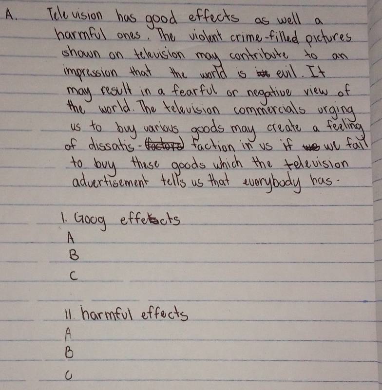Tdle vision has good effects as well a
harmful ones. The violont crime-filled pictures
shown on televsion may contribure to an
impression that the world is evil. It
may result in a fearful or negative view of
the world. The television commercials orging
us to buy various goods may create a feeling
of dissatis faction in us if we fall
to buy these goods which the television
advertisement tells us that everybody has.
1. Goog effects
A
B
C
11. harmful effects
A
B
C