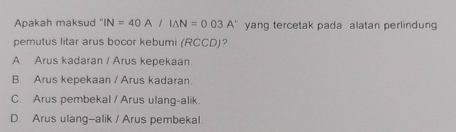 Apakah maksud " IN=40A/I△ N=0.03A' yang tercetak pada alatan perlindun
pemutus litar arus bocor kebumi (RCCD)?
A. Arus kadaran / Arus kepekaan.
B. Arus kepekaan / Arus kadaran.
C. Arus pembekal / Arus ulang-alik.
D. Arus ulang--alik / Arus pembekal.