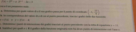 f(x)=2^(2x)+a· 2^(x+1)-2a+3
ove a é un parametro reale. 
a. Determina per quale valore di a il suo grafico passa per il punto di coordinate (-1, 13/4 ). 
b. In corrispondenza del valore di a di cuí al punto precedente, traccia i grafici delle due funzioni:
y=f(x) y=|f(x)-4|
c. Determina i punti di intersezione dei grafici tracciati al punto precedente con la retta di equazione y=11. 
I. Stabilisci per quali α ∈ R il grafico della funzione originaria non ha alcun punto di intersezione con l'asse x.