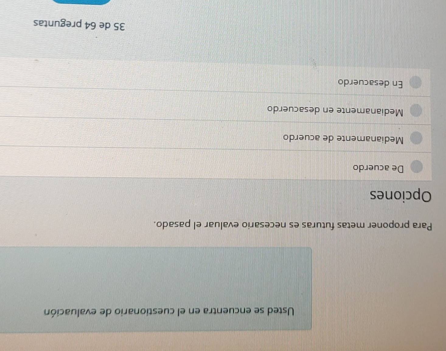 Usted se encuentra en el cuestionario de evaluación
Para proponer metas futuras es necesario evaluar el pasado.
Opciones
De acuerdo
Medianamente de acuerdo
Medianamente en desacuerdo
En desacuerdo
35 de 64 preguntas