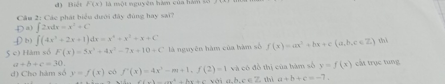 d) Biết F(x) là một nguyên hàm của hàm số ∠ F
Cầu 2: Các phát biểu dưới đây đủng hay sai?
D a) ∈t 2xdx=x^2+C
£b) ∈t (4x^3+2x+1)dx=x^4+x^2+x+C
S c) Hàm số F(x)=5x^3+4x^2-7x+10+C là nguyên hàm của hàm số f(x)=ax^2+bx+c(a,b,c∈ Z) thì
a+b+c=30.
d) Cho hàm số y=f(x) có f'(x)=4x^3-m+1, f(2)=1 và có đồ thị của hàm số y=f(x) cất trục tung
f(x)=ax^4+bx+c với a,b,c∈ Z thì a+b+c=-7.