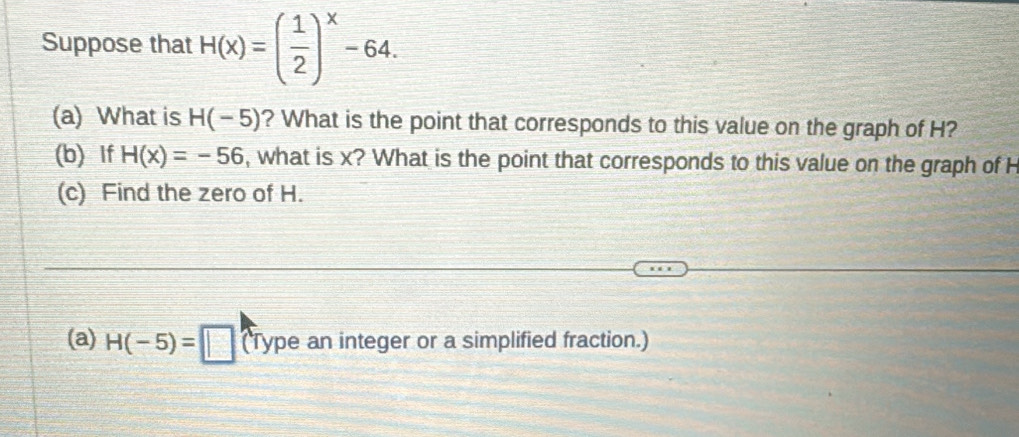 Suppose that H(x)=( 1/2 )^x-64. 
(a) What is H(-5) ? What is the point that corresponds to this value on the graph of H? 
(b) If H(x)=-56 , what is x? What is the point that corresponds to this value on the graph of H
(c) Find the zero of H. 
(a) H(-5)=□ (Type an integer or a simplified fraction.)