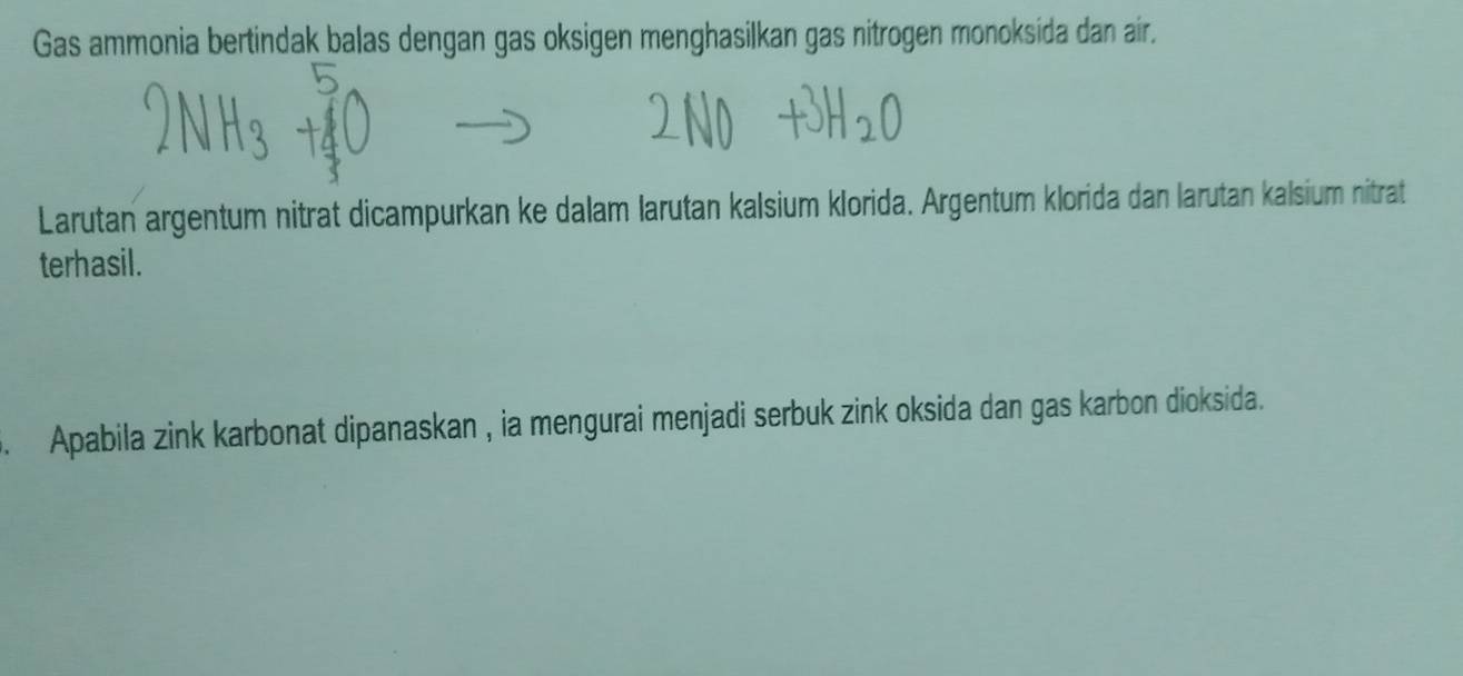 Gas ammonia bertindak balas dengan gas oksigen menghasilkan gas nitrogen monoksida dan air. 
Larutan argentum nitrat dicampurkan ke dalam larutan kalsium klorida. Argentum klorida dan larutan kalsium nitrat 
terhasil. 
. Apabila zink karbonat dipanaskan , ia mengurai menjadi serbuk zink oksida dan gas karbon dioksida.