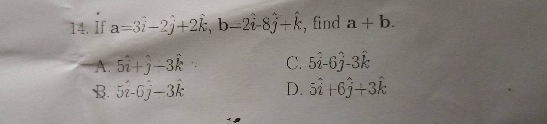 If a=3hat i-2hat j+2hat k, b=2hat i-8hat j+hat k , find a+b.
A. 5hat i+hat j-3hat k
C. 5hat i-6hat j-3hat k
B. 5hat i-0hat j-3hat k D. 5hat i+6hat j+3hat k