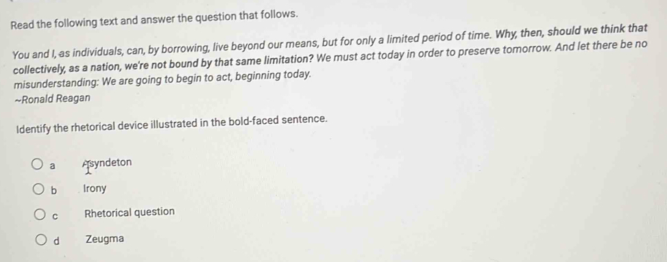 Read the following text and answer the question that follows.
You and I, as individuals, can, by borrowing, live beyond our means, but for only a limited period of time. Why, then, should we think that
collectively, as a nation, we're not bound by that same limitation? We must act today in order to preserve tomorrow. And let there be no
misunderstanding: We are going to begin to act, beginning today.
~Ronald Reagan
Identify the rhetorical device illustrated in the bold-faced sentence.
a Asyndeton
b Irony
C Rhetorical question
d Zeugma