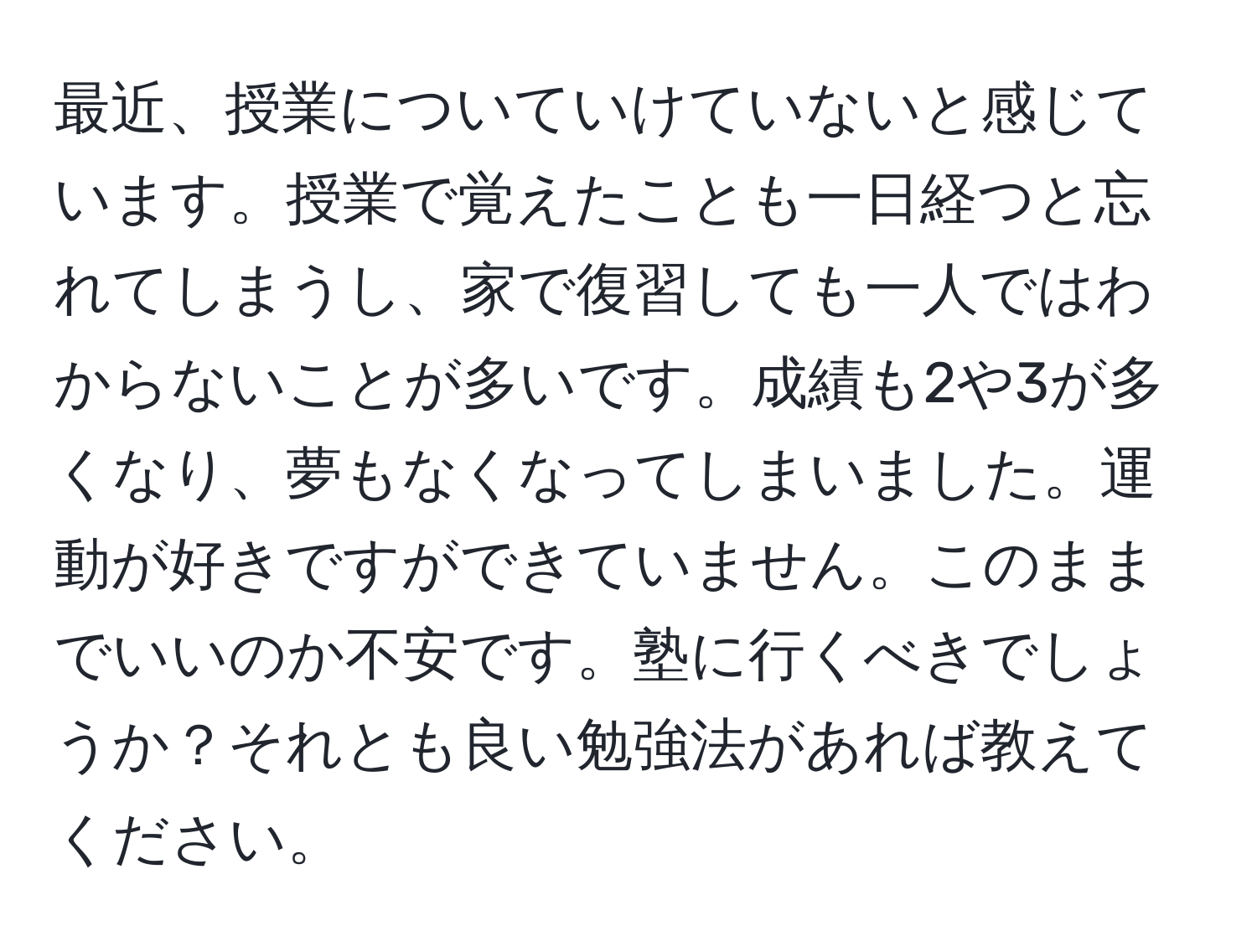 最近、授業についていけていないと感じています。授業で覚えたことも一日経つと忘れてしまうし、家で復習しても一人ではわからないことが多いです。成績も2や3が多くなり、夢もなくなってしまいました。運動が好きですができていません。このままでいいのか不安です。塾に行くべきでしょうか？それとも良い勉強法があれば教えてください。