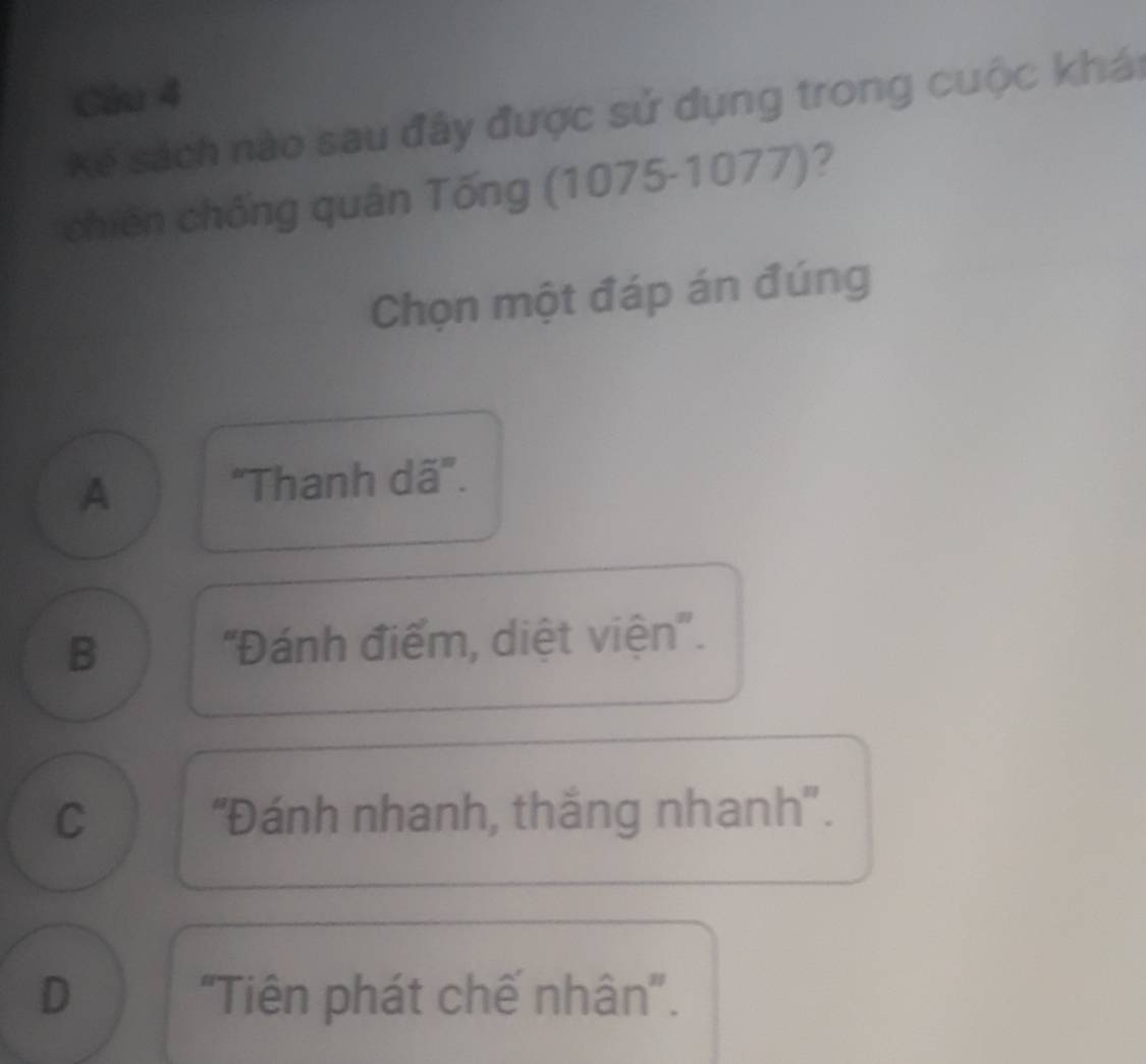 Kế sách nào sau đây được sử dụng trong cuộc khái
chiến chống quân Tống (1075-1077)?
Chọn một đáp án đúng
A "Thanh dã'.
B 'Đánh điểm, diệt viện''.
C 'Đánh nhanh, thắng nhanh''.
D 'Tiên phát chế nhân'.