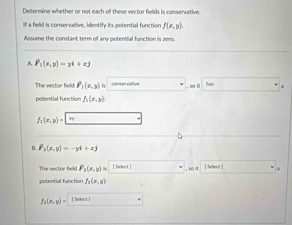 Determine whether or not each of these vector fields is conservative. 
If a field is conservative, identify its potential function f(x,y). 
Assume the constant term of any potential function is zero. 
A. vector F_1(x,y)=yhat i+xhat j
The vector field vector F_1(x,y) is conservative has 
, so it a 
potential function f_1(x,y) :
f_1(x,y)=|xy
B. vector F_2(x,y)=-yhat i+xhat j
The vector field vector F_2(x,y) is [ Select ] , so it [ Select ] 
a 
potential function f_2(x,y)
f_2(x,y)= [ Select ]