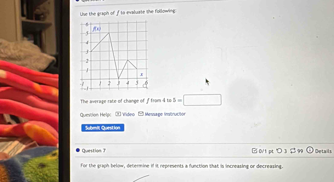 Use the graph of f to evaluate the following:
The average rate of change of f from 4 to 5=□
Question Help:  Video F Message instructor
Submit Question
Question 7 □0/1 pt つ 3 % 99 Details
For the graph below, determine if it represents a function that is increasing or decreasing.