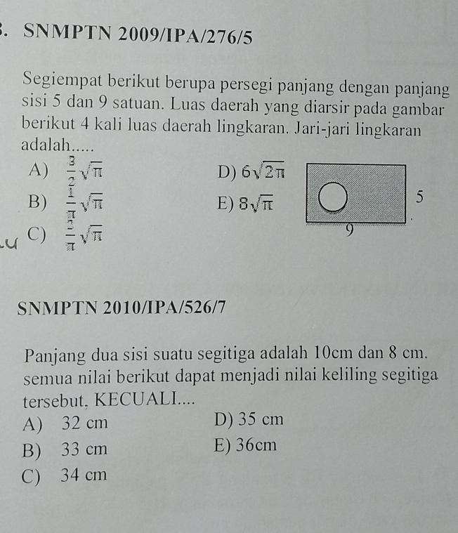 SNMPTN 2009/IPA/276/5
Segiempat berikut berupa persegi panjang dengan panjang
sisi 5 dan 9 satuan. Luas daerah yang diarsir pada gambar
berikut 4 kali luas daerah lingkaran. Jari-jari lingkaran
adalah.....
A)  3/2 sqrt(π ) D) 6sqrt(2π )
B)  1/π  sqrt(π )
E) 8sqrt(π )
C)  2/π  sqrt(π )
SNMPTN 2010/IPA/526/7
Panjang dua sisi suatu segitiga adalah 10cm dan 8 cm.
semua nilai berikut dapat menjadi nilai keliling segitiga
tersebut, KECUALI....
A) 32 cm D) 35 cm
B) 33 cm E) 36cm
C) 34 cm