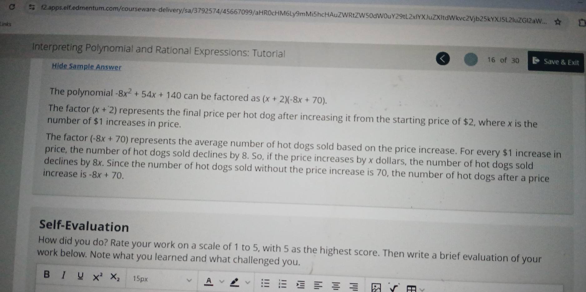 f2.apps.elf.edmentum.com/courseware-delivery/sa/3792574/45667099/aHR0cHM6Ly9mMi5hcHAuZWRtZW50dW0uY29tL2xlYXJuZXItdWkvc2Vjb25kYXJ5L2IuZGl2aW...
Links
Interpreting Polynomial and Rational Expressions: Tutorial 16 of 30 Save & Exit
Hide Sample Answer
The polynomial -8x^2+54x+140 can be factored as (x+2)(-8x+70).
The factor (x+2) represents the final price per hot dog after increasing it from the starting price of $2, where x is the
number of $1 increases in price.
The factor (-8x+70) represents the average number of hot dogs sold based on the price increase. For every $1 increase in
price, the number of hot dogs sold declines by 8. So, if the price increases by x dollars, the number of hot dogs sold
declines by 8x. Since the number of hot dogs sold without the price increase is 70, the number of hot dogs after a price
increase is -8x+70. 
Self-Evaluation
How did you do? Rate your work on a scale of 1 to 5, with 5 as the highest score. Then write a brief evaluation of your
work below. Note what you learned and what challenged you.
B I u X^2 X_2 15px